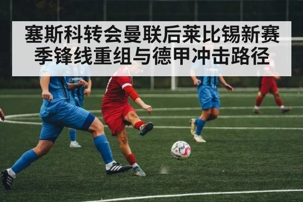 塞斯科转会曼联后莱比锡新赛季锋线重组与德甲冲击路径 - LeBo Sports